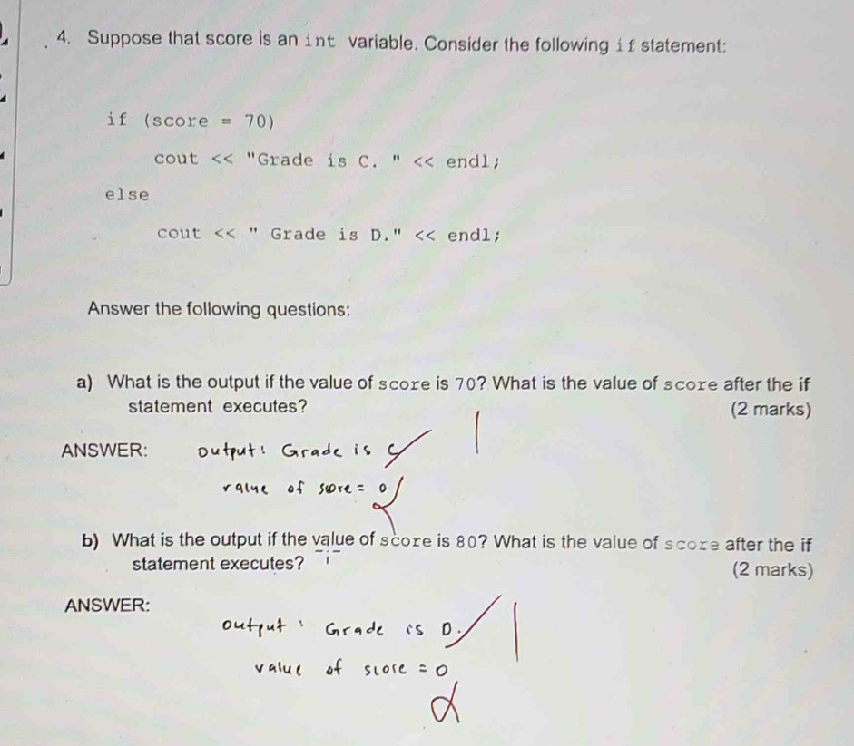 Suppose that score is an int variable. Consider the following if statement: 
if (SC core =70)
cout "Grade is C. " endl; 
else
cout " Grade is D. '' endl; 
Answer the following questions: 
a) What is the output if the value of score is 70? What is the value of score after the if 
statement executes? (2 marks) 
ANSWER: 
b) What is the output if the value of score is 80? What is the value of score after the if 
statement executes? (2 marks) 
ANSWER: