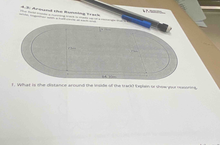 4.3: Around the Running Track
wide, together with a half-circle at each end. The field inside a running track is made up of a rectangle that is a
9.76m
73m 73m
84.39m
1. What is the distance around the inside of the track? Explain or show your reasoning.