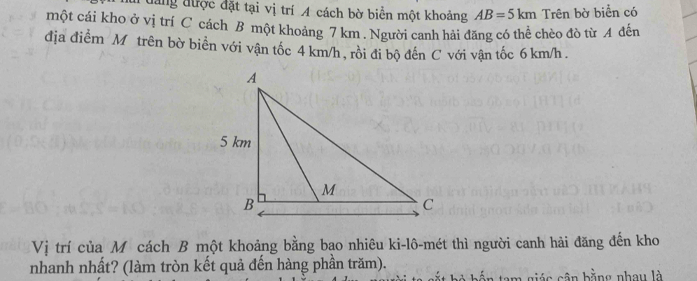 đang được đặt tại vị trí A cách bờ biển một khoảng AB=5km Trên bờ biển có 
một cái kho ở vị trí C cách B một khoảng 7 km. Người canh hải đăng có thể chèo đò từ A đến 
địa điểm M trên bờ biển với vận tốc 4 km/h , rồi đi bộ đến C với vận tốc 6 km/h. 
Vị trí của Mô cách B một khoảng bằng bạo nhiêu ki-lô-mét thì người canh hải đăng đến kho 
nhanh nhất? (làm tròn kết quả đến hàng phần trăm). 
bốn tam giác cân bằng nhay là