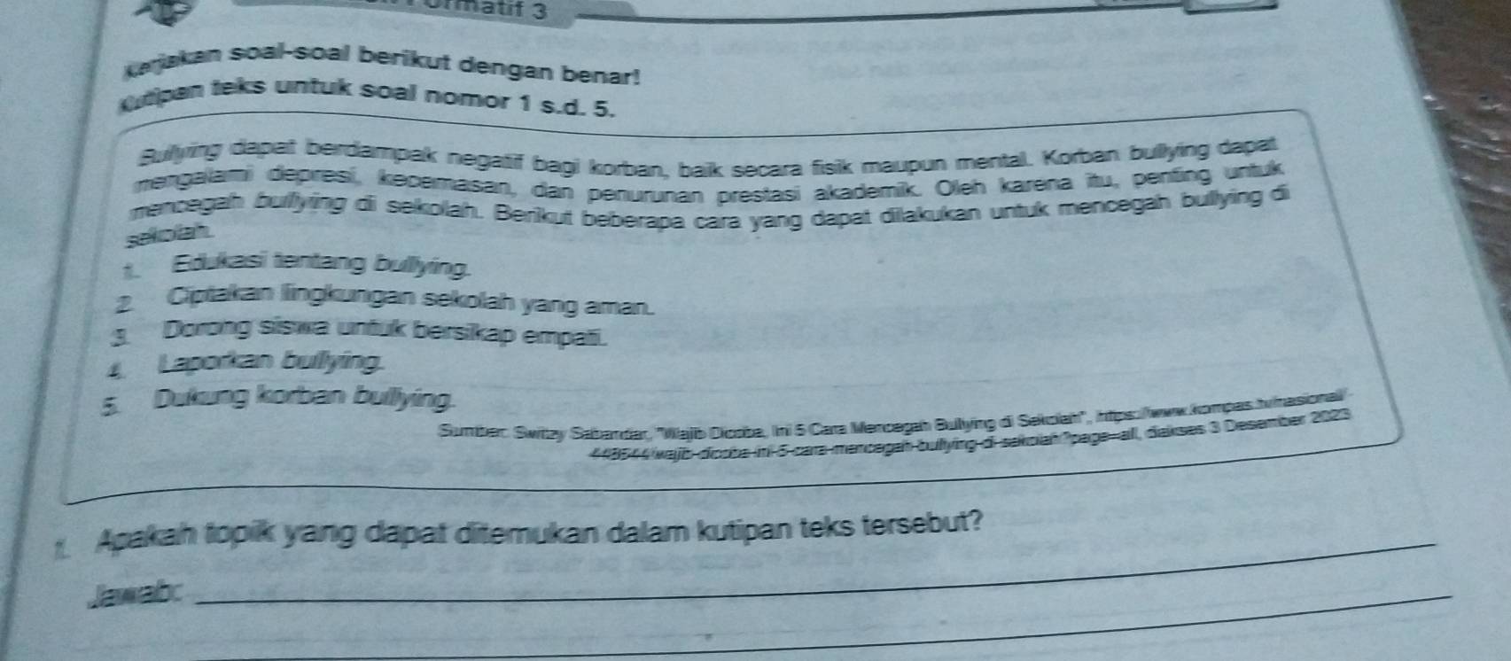 Urmatif 3 
Kajakan soal-soal berikut dengan benar! 
tpan teks untuk soal nomor 1 s.d. 5. 
Sullying dapat berdampak negatif bagi korban, baik secara fisik maupun mental. Korban bullying dapat 
mengalami depresí, kecemasan, dan penurunan prestasi akademik. Oleh karena itu, penting untuk 
mencegah bulfying di sekolah. Berikut beberapa cara yang dapat dilakukan untuk mencegah bullying di 
sekolah. 
t. Edukasi tentang bullying. 
2. Ciptakan lingkungan sekolah yang aman. 
3 Dorong siswa untuk bersikap empati. 
Laporkan bullying. 
5. Dukung korban bullying. 
Sumber: Switzy Sabandar, ''Wajib Dicoba, Ini 5 Cara Mencegah Bullying di Sakolah'', ihtps://www.kompas Inasionall 
448544 wajb-dicsba-ini-5-cara-marcegah bulying-di-sakoiah paga-all, dakses 3 Desember 2023 
1. Apakah topik yang dapat ditemukan dalam kutipan teks tersebut? 
Jawabc 
_