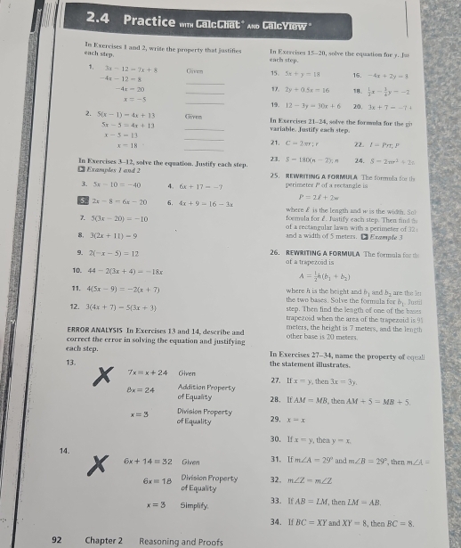 2.4 Practice win CalcChat" nd CalcYlew "
each step. In Exercises 1 and 2, write the property that justifies each step. In Exercises 15-20, solve the equation for y. Jus
_
1. 3x-12=7x+8 Given 15. 5x+y=18 16. -4x+2y=3
-4x-12=8
-4x=20 _17. 2y+0.5x=16 18、  1/2 x- 1/4 y=-2
x=-5 _19. 12-3y=30x+6 20, 3x+7--7+
2. 5(x-1)=4x+13 Given In Exercises 21-24, solve the formula for the gi
5x-5=4x+13 _variable. Justify each step.
x-5=13 _21. C=2π r;r 22. I=Prr,P
x=18 _23. S=180(n-2).n 24. S-2mr^2+2s
± Examples 1 and 2 In Exercises 3-12, solve the equation. Justify each step. 25. REWRITING A FORMULA The formula for th
3. 5x-10=-40 4. 6x+17=-7 perimeter P of a rectangle is
P=2l+2w
5 2x-8=6x-20 6, 4x+9=16-3x where £ is the length and w is the width. So
formula for 2. fastify each step. Then fnd 
7. 5(3x-20)=-10 of a rectangular lawn with a perimeter of 32 
8, 3(2x+11)-9 and a width of 5 meters. □ Example 3
9. 2(-x-5)=12 26. REWRITING A FORMULA The formala for t
of a trapezcid is
10. 44-2(3x+4)=-18x A= 1/2 h(b_1+b_2)
11. 4(5x-9)=-2(x+7) where h is the beight and b_1 and b_1 are the le: Justil
the two bases. Solve the formula for b_1
12. 3(4x+7)=5(3x+3) step. Then find the length of one of the bases
trapezoid when the area of the trapezoid is 9
ERROR ANALYSIS In Exercises 13 and 14, describe and meters, the height is 7 meters, and the length
correct the error in solving the equation and justifying other base is 20 meters.
each step. In Exercises 27-34, name the property of equali
13. the statement illustrates.
x 7x=x+24 Given 27. If x=y then 3x=3y.
8x=24 Addition Property
of Equality 28. If AM=MB , then AM+5=MB+5
x=3 Division Property 29, x=x
of Equality
30. If x=y , then y=x.
14.
x 6x+14=32 Given 31. If m∠ A=29° and m∠ B=29° , then m∠ A=
6xequiv 18 Division Property 32, m∠ Z=m∠ Z
of Equality
x=3 Simplify 33. If AB=LM then LM=AB.
34. If BC=XY and XY=8 , then BC=8.
92 Chapter 2 Reasoning and Proofs