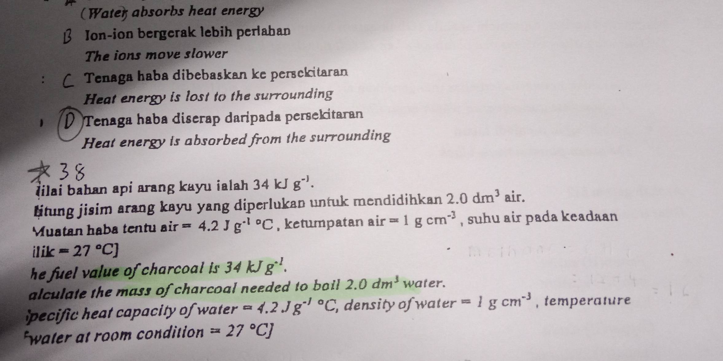 (Water absorbs heat energy 
Jon-ion bergerak lebih perlahan 
The ions move slower 
: Tenaga haba dibebaskan ke persekitaran 
Heat energy is lost to the surrounding 
I Tenaga haba diserap daripada persekitaran 
Heat energy is absorbed from the surrounding 
Iilai bahan api arang kayu ialah 34kJg^(-1). 
titung jisim arang kayu yang diperlukan untuk mendidihkan 2.0dm^3 air. 
Muatan haba tentu air=4.2Jg^(-1circ)C , ketumpatan air=1gcm^(-3) , suhu air pada keadaan
ilik=27°C]
he fuel value of charcoal is . 34kJg^(-1). 
alculate the mass of charcoal needed to boil . 2.0dm^3 water. 
pecific heat capacity of water =4.2Jg^(-1circ)C , density of water =1gcm^(-3) , temperature 
water at room condition =27°CJ