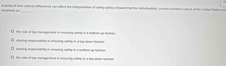 A study of how cultural differences can affect the interpretation of safety policy showed that the individualistic, control-oriented culture of the United States put
emphasis on_
the role of top management in ensuring safety in a bottom-up fashion
sharing responsibility in ensuring safety in a top-down fashion
sharing responsibility in ensuring safety in a bottom-up fashion
the role of top management in ensuring safety in a top-down fashion