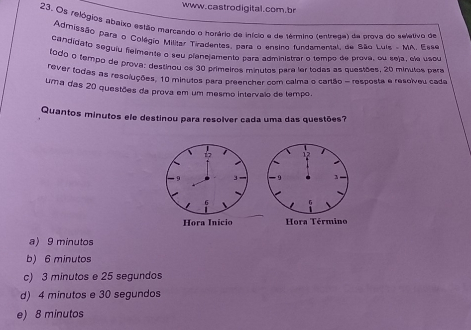 Os relógios abaixo estão marcando o horário de início e de término (entrega) da prova do seletivo de
Admissão para o Colégio Militar Tiradentes, para o ensino fundamental, de São Luís - MA. Esse
candidato seguiu fielmente o seu planejamento para administrar o tempo de prova, ou seja, ele usou
todo o tempo de prova: destinou os 30 primeiros minutos para ler todas as questões, 20 minutos para
rever todas as resoluções, 10 minutos para preencher com calma o cartão - resposta e resolveu cada
uma das 20 questões da prova em um mesmo intervalo de tempo.
Quantos minutos ele destinou para resolver cada uma das questões?
12
9
3
6
Hora Inicio
a) 9 minutos
b) 6 minutos
c) 3 minutos e 25 segundos
d) 4 minutos e 30 segundos
e) 8 minutos