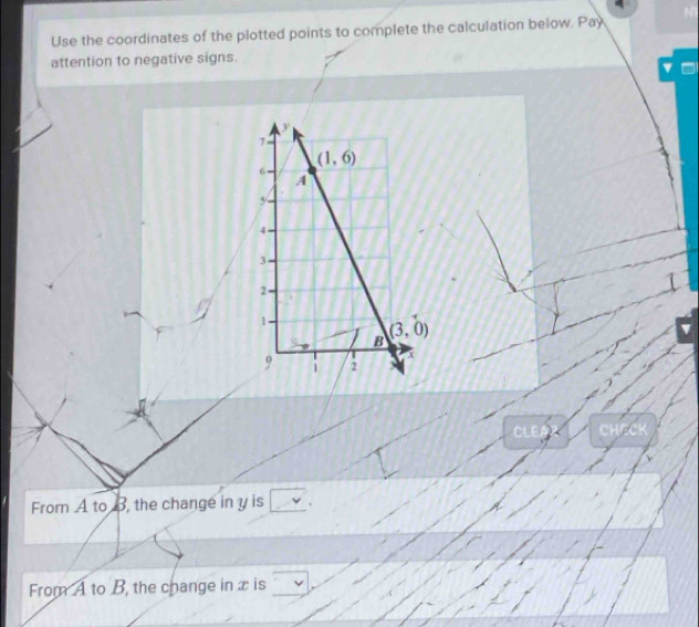 Use the coordinates of the plotted points to complete the calculation below. Pay 
attention to negative signs.
y
7
(1,6)
6
A
5
4
3
2
1
1
B (3,0)
x
9 1 2
CLE 
From A to B, the change in y is 
From A to B, the change in x is