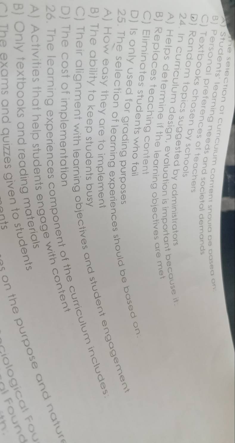 The selection of curriculum content snoula be basea on:
A) Students' learning needs and societal demands
B) Personal preferences of teachers
C) Textbooks chosen by schools
D) Random topics suggested by administrators
24. In curriculum design, evaluation is important because it.
A) Helps determine if the learning objectives are met
B) Replaces teaching content
C) Eliminates students who fail
D) Is only used for grading purposes
25. The selection of learning experiences should be based on.
A) How easy they are to implement
C) Their alignment with learning objectives and student engagement
B) The ability to keep students busy
26. The learning experiences component of the curriculum includes:
D) The cost of implementation
A) Activities that help students engage with content
o the purpose and natur
B) Only textbooks and reading materials
Aciological fou
) The exams and quizzes given to students
f ound
ents