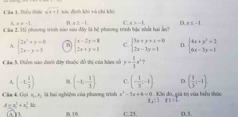 Biểu thức sqrt(x+1) xác định khi và chỉ khi:
A. x!= -1. B. x≥ -1. C. x>-1. D. x≤ -1. 
Câu 2. Hệ phương trình nào sau đây là hệ phương trình bậc nhất hai ẩn?
A. beginarrayl 2x^2+y=0 2x-y=5endarray. B beginarrayl x-2y=8 2x+y=1endarray. C. beginarrayl 5x+y+z=0 2x-3y=1endarray. D. beginarrayl 4x+y^2=2 6x-3y=1endarray.
Câu 3. Điểm nào dưới đây thuộc đồ thị của hàm số y= 1/3 x^2 ?
A. (-1: 1/3 )· (-1;- 1/3 ). C. (- 1/3 ;-1). D. ( 1/3 ;-1). 
B.
Câu 4. Gọi x_1,x_2 là hai nghiệm của phương trình x^2-5x+6=0. Khi đó, giá trị của biểu thức
A=x_1^2+x_2^2 là:
(A.)13. B. 19. C. 25. D. 5.