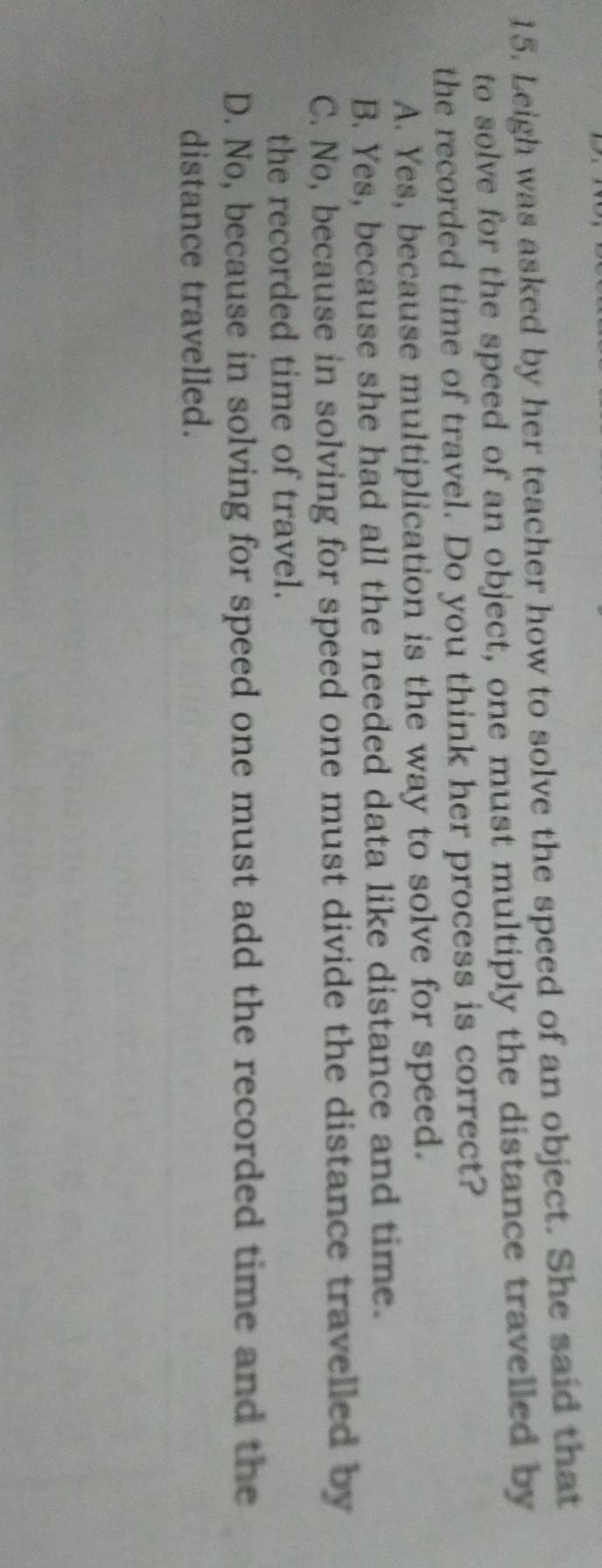 Leigh was asked by her teacher how to solve the speed of an object. She said that
to solve for the speed of an object, one must multiply the distance travelled by
the recorded time of travel. Do you think her process is correct?
A. Yes, because multiplication is the way to solve for speed.
B. Yes, because she had all the needed data like distance and time.
C. No, because in solving for speed one must divide the distance travelled by
the recorded time of travel.
D. No, because in solving for speed one must add the recorded time and the
distance travelled.