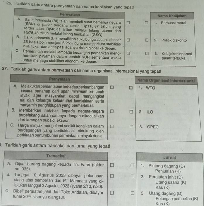 Tariklah garis antara pernyataan dan nama kebijakan yang tepat!
Pernyataan Nama Kebijakan
A. Bank Indonesia (BI) telah membeli surat berharga negara 1. Persuasi moral
(SBN) di pasar perdana senilai Rp115,87 triliun, yang
terdiri atas Rp40,41 triliun melalui lelang utama dan
Rp75,46 triliun melalui lelang tambahan (GSO).
B. Bank Indonesia (BI) menaikkan suku bunga acuan sebesar 2. Politik diskonto
25 basis poin menjadi 6,25% guna memperkuat stabilitas
nilai tukar dan antisipasi adanya risiko global ke depan.
C. Pemerintah melalui lembaga keuangan perbankan meng- 3. Kebijakan operasi
hentikan pinjaman dalam bentuk KUR sementara waktu
untuk menjaga stabilitas ekonomi ke depan. pasar terbuka
27. Tarikiah garis antara pernyataan dan nama organisasi internasional yang tepat!
Pernyataan Nama Organisasi internesional
A. Meiakukan pemantauan terhadap perkembangan 1. WTO
secara bertahap dari upah minimum ke upah
layak agar masyarakat dapat mengangkat 
diri dan keluarga keluar dari kemiskinan serta
menjamin penghidupan yang bermartabat.
B. Memberikan hak-hak kepada negara-negara 2. ILO
terbelakang salah satunya dengan dikecualikan
dari larangan subsidi ekspor.
C. Harga minyak mengalami sedikit kenaikan dalam 3. OPEC
perdagangan yang berfluktuasi, didukung oleh
perkiraan pertumbuhan permintaan minyak dunia.
. Tariklah garis antara transaksi dan jurnal yang tepat!
Transaksi Jurnal
A. Dijual barang dagang kepada Tn. Fahri (faktur 1. Piutang dagang (D)
no. 035). Penjualan (K)
B. Tanggal 10 Agustus 2023 dibayar pelunasan 2. Peralatan jahit (D)
utang atas pembelian dari PT Maranata yang di- Utang usaha (K)
lakukan tanggal 2 Agustus 2023 (syarat 2/10, n/30). Kas (K)
C. Dibeli peralatan jahit dari Toko Andalan, dibayar 3. Utang dagang (D)
tunai 20% sisanya diangsur. Potongan pembelian (K)
Kas (K)