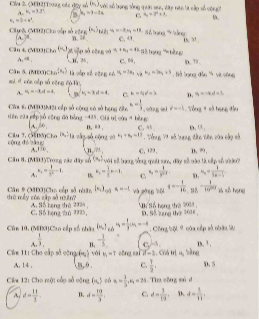 (MD2)Trong các dãy số (') với số hạng tổng quát sau, dãy nào là cấp số cộng?
A. H_a=3.2°, H_a=3=3n
n.
C. H_a=9^a+3,
H_a=2+H^3,
D.
Câc o, (MD2)Cho cấp số cộng (N_n) biết H_3=-3;H_2_i= Số hạng "'bằng:
A. 8、 B. 20 , C. 43、 D. 33 ,
Câu 4. (MD3)Cho (u_n) là cấp số cộng có H_4+H_10=4H_1 * Số hạng ' bằng:
A. 48 , B、24、 C. 96 , D. 72 ,
Câu S. (MD3)Ch_0(H_a) là cấp số cộng có H_3=SH_3 và u_13=3u_8+8. Số hạng đầu " và công
sai " của cấp số cộng đó là
A. u_1=-3;d=4, D u_1=3;d=4, C. u_1=4;d=3, D. H_1=-4;d=3.
Câu 6. (MD3)Một cấp số cộng có số hạng đầu u_1= 1/3  , công sai d=-1. Tổng # số hạng đầu
tiên của cấp số cộng đó bằng -425 Giá trị của " bằng:
A. áo , n, 60 , C. 48 , D. 15 ,
Câu 7. (MD3)Cho (H_u) là cấp số cộng có u_3+u_8=15. Tổng 19 số hạng đầu tiên của cấp số
cộng đó bằng:
A,150,  n 3. C.120 , D. 90 ,
Câu 8. (MD3)Trong các đãy số (N_n) với số hạng tổng quát sau, dãy số nào là cấp số nhân?
A. u_n= 1/5^n -1. u_n= 1/3 n=1, u_n= 1/5^(n-1) . D. u_n= 1/5n-1 .
B.
C.
Câu 9 (MD3)Cho cấp số nhân (H_a) có u_i=-1 và công bội q=- 1/10 ,_86= 1/10^(2014)  là số hạng
thứ mấy của cấp số nhân?
A. Số hạng thứ 2024 , D. Số hạng thứ 2025 ,
C. Số hạng thứ 2023 , D. Số hạng thứ 2026 ,
Câu 10. (MD3)Cho cấp số nhân (H_n) eó u_1= 1/3 ;u_4=-9. Công bội # của cấp số nhân là:
A  1/3 ,
B. - 1/3 , D. 3 .
C_y^((-3),
Câu 11: Cho cấp số cộng (v_n)) với u_1=7 công sai d=2. Giá trị H_3 bằng
C.  7/2 .
A. 14 . π ,9. D. 5
Câu 12: Cho một cấp số cộng (u_n) eó u_1= 1/3 ,u_4=26. Tìm công sai d
d= 11/3 .
B. d= 10/3 . d= 3/10 . D. d= 3/11 .
C.