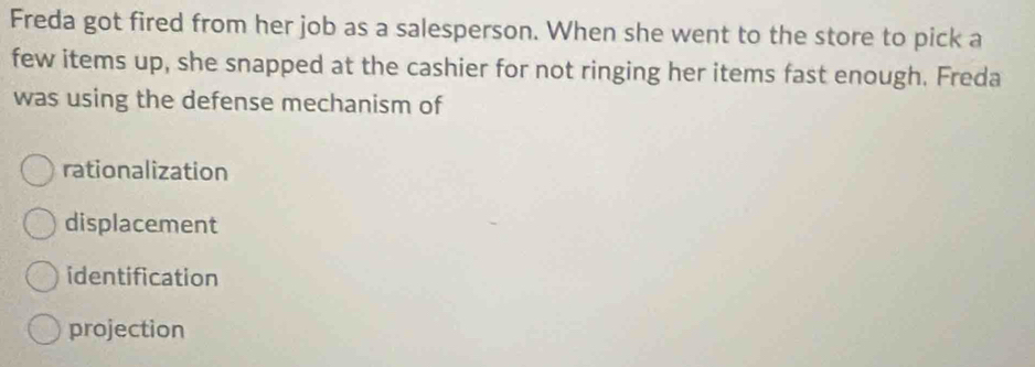 Freda got fired from her job as a salesperson. When she went to the store to pick a
few items up, she snapped at the cashier for not ringing her items fast enough. Freda
was using the defense mechanism of
rationalization
displacement
identification
projection