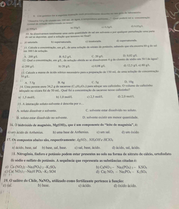 Um químico leu a seguinte instrução num procedamento descrito no seu puia de laboranteio:
''Dissolva 5.0 g do cloreto em 100 mL de água, à temperatura ambiente...' Qual poderá ser a conceneção
normal da solução mencionada no texto?
a) 500g/L b) 50g/L c) 0,5g/L d) 0I5gL
10. Se dissolvermos totalmente uma certa quantidade de sal em solvente e por quaílquer perturbação uma pare
do sal se depositar, qual a solução que teremos no final?
ji) saturada. b) supersaturada. c) insaturada. d) supersaturada.
l 1. Calcule a concentração, em g/L., de uma solução de nitrato de potássio, sabendo que ela encerra 60 g do sal
em 300 I de solução.
A. 200 g/L B. 0,2 g/L C. 20 g/L D. 0,02 g/L
12. Qual a concentração, em g/L., da solução obtida ao se dissolverem 4 g de cloreto de sódio em 50 l de água?
a) 200 g/L b) 20 g/L c) 0,08 g/L d) 12,5 g/L e) 80 g/L
13. Calcule a massa de ácido nítrico necessário para a preparação de 150 mL de uma solução de concentração
50 g/L.
A. 7.5g B. 6g C. 5g D. 10g
14. Uma pessoa usou 34,2 g de sacarose (C_12H_22O_11) para adoçar seu cafezinho. O volume de cafezinho
adoçado na xícara foi de 50 mL. Qual foi a concentração da sacarose nesse cafezinho?
a) 1,5 mol/L b) 1,0 mol/L c) 2,5 mol/L d) 2,0 mol/L
15. A interacção soluto-solvente é descrita por o.
A. soluto dissolver o solvente. C. solvente estar dissolvido no soluto.
B. soluto estar dissolvido no solvente. D. solvente existir em menor quantidade.
16. O hidróxido de magnésio, Mg(OH) 92, que é um componente do “leite de magnésia”, é:
a) um ácido de Arrhenius. b) uma base de Arrhenius. c) um sal. d) um óxido
17. Os compostos abaixo são, respectivamente: AgNO_3 , NH₄OH e HClO₄
a) ácido, base, sal b) base, sal, base. c) sal, base, ácido. d) ácido, sal, ácido.
]8. Nitrogênio, fósforo e potássio podem estar presentes no solo na forma de nitrato de cálcio, ortofosfato
de sódio e sulfato de potássio. A sequência que representa as substâncias citadas é:
a) Ca (NO_2)_2-Na_3(PO_4)_2-K_2SO_4 b) CaNO_3-Na_3(PO_4)_3-KSO_4
c) Ca(NO_3)_2-Na_2HPO_4-K_2SO4 d) Ca_2NO_3-Na_3PO_4-K_2SO_4
1 !
19. O salitre do Chile, NaNO_3. a, utilizado como fertilizante pertence à função:
a) sal. b) base. c) ácido. d) óxido ácido.