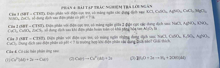 Phản 4: bài tập tRÁC ngHIệM tRả lời ngán 
Câu 1 (SBT - CTST). Điện phân với điện cực trơ, có màng ngăn các dụng dịch sạu: KCl, CuSO_4, AgNO_3, CuCl_2, MgCl_2,
NiSO_4, ZnCl_2. số dung dịch sau điện phân có pH<7la</tex>.
Cau2(SBT-CTST) 0. Điện phân với điện cực trơ, có màng ngăn giữa 2 điện cực các dung dịch sau: NaCl, AgNO_3, KNO_3,
CuCl_2, CuSO_4, ZnCS_2 A số dung dịch sau khi điện phân hoàn toàn có khả năng hỏa tan Al_2O_3 là
Ciu3(SBT-CTST). Điện phân với điện cực trơ, có màng ngăn những dung dịch sau: NaCl, CuSO_4, K_2SO_4, AgNO_3,
CuCl_2. Dung dịch sau điện phân có pH<7</tex> là trường hợp khi điện phân các dụng dịch nào? Giải thích. 
Câu 4. Có các bán phản ứng sau: 
(1) Cu^(2+)(dd)+2eto Cu(r) (2) Cu(r)to Cu^(2+)(dd)+2e (3) 2H_2O+2eto H_2+2OH(dd)