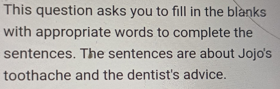 This question asks you to fill in the blanks 
with appropriate words to complete the 
sentences. The sentences are about Jojo's 
toothache and the dentist's advice.