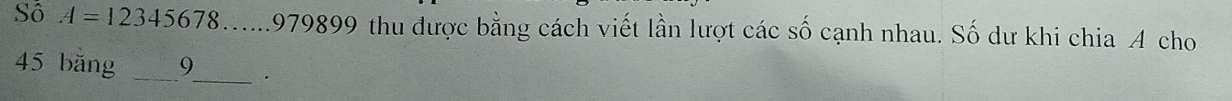 Sô A=12345678 1979899 thu được bằng cách viết lần lượt các số cạnh nhau. Số dư khi chia A cho
45 băng _ 9 _ .