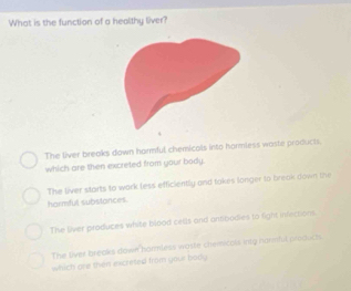 What is the function of a healthy liver?
The liver breaks down harmful chemicals into hormless waste products.
which are then excreted from your body.
The liver starts to work less efficiently and takes longer to break down the
harmful substances.
The liver produces white blood cells and antbodies to fight infections.
The siver breaks down hormless woste chemicats inty narmfut produch.
which are then excreted from your body