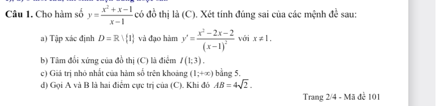 Cho hàm số y= (x^2+x-1)/x-1  có đồ thị là (C). Xét tính đúng sai của các mệnh đề sau: 
a) Tập xác định D=R| 1 và đạo h 1a m y'=frac x^2-2x-2(x-1)^2 với x!= 1. 
b) Tâm đối xứng của đồ thị (C) là điểm I(1;3). 
c) Giá trị nhỏ nhất của hàm số trên khoảng (1;+∈fty ) bằng 5. 
d) Gọi A và B là hai điểm cực trị của (C). Khi đó AB=4sqrt(2). 
Trang 2/4 - Mã đề 101