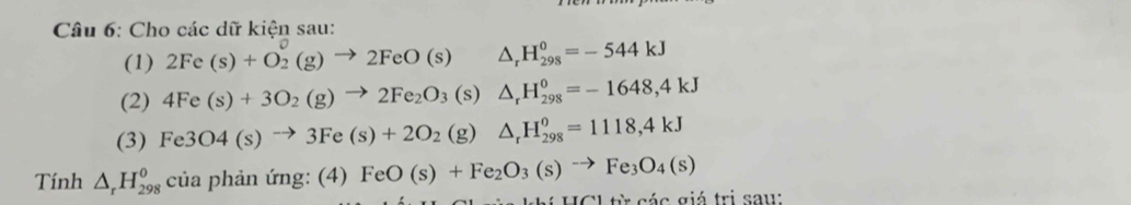 Cho các dữ kiện sau: 
(1) 2Fe(s)+O_2^(0(g)to 2FeO(s) △ _r)H_(298)^0=-544kJ
(2) 4Fe(s)+3O_2(g)to 2Fe_2O_3 (s) △ _rH_(298)^0=-1648,4kJ
(3) Fe3O4(s)to 3Fe(s)+2O_2(g) △ _rH_(298)^o=1118,4kJ
Tính △ _rH_(298)^0 của phả aim g:( | FeO(s)+Fe_2O_3(s)to Fe_3O_4(s)
Cl từ các giá trị saw