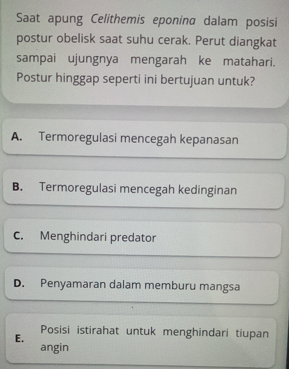 Saat apung Celithemis eponina dalam posisi
postur obelisk saat suhu cerak. Perut diangkat
sampai ujungnya mengarah ke matahari.
Postur hinggap seperti ini bertujuan untuk?
A. Termoregulasi mencegah kepanasan
B. Termoregulasi mencegah kedinginan
C. Menghindari predator
D. Penyamaran dalam memburu mangsa
Posisi istirahat untuk menghindari tiupan
E.
angin