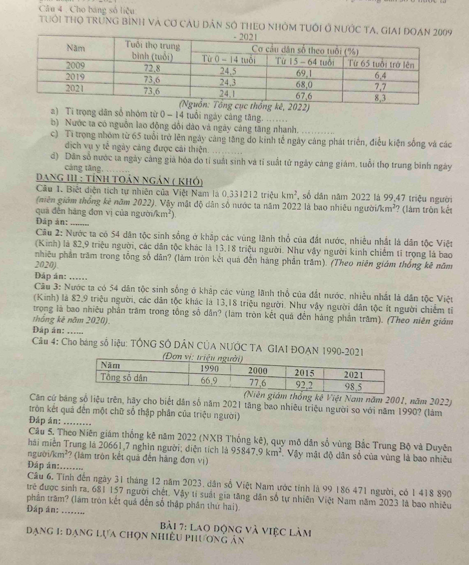 Cho bảng số liệu:
tuổi THO trừnG bình và Cơ cáu Dân sở tHEO nhỏm tUới ở nước TA
2022)
a) Ti trọng dân số nhóm từ 0 - 14 tuổi ngày cảng tăng.
b) Nước ta có nguồn lao động dổi dào và ngày cảng tăng nhanh.
c) Tỉ trọng nhóm từ 65 tuổi trở lên ngày cảng tăng do kinh tế ngày cảng phát triển, điều kiện sống và các
dịch vụ y tế ngày cảng được cải thiện.
d) Dân số nước ta ngày cảng giả hóa do tỉ suất sinh và tỉ suất tử ngày càng giám, tuổi thọ trung bình ngày
cảng tăng.
Dang III : tỉnh toán ngản ( khó)
Câu 1. Biết diện tích tự nhiên của Việt Nam là 0.331212 triệu km^2 , số dân năm 2022 là 99,47 triệu người
(niên giảm thống kê năm 2022). Vậy mật độ dân số nước ta năm 2022 là bao nhiêu người /km^2 ? (làm tròn kết
quả đến hàng đơn vị của ngườii km^2)
Đáp ản:_
Câu 2: Nước ta có 54 dân tộc sinh sống ở khắp các vùng lãnh thổ của đất nước, nhiều nhất là dân tộc Việt
(Kinh) là 82,9 triệu người, các dân tộc khác là 13.18 triệu người. Như vậy người kinh chiếm tĩ trọng là bao
phiêu phần trăm trong tổng số dân? (làm tròn kết quả đến hàng phần trăm). (Theo niên giám thống kê năm
2020).
Đáp án: ._
Câu 3: Nước ta có 54 dân tộc sinh sống ở khắp các vùng lãnh thổ của đất nước, nhiều nhất là dân tộc Việt
(Kinh) là 82,9 triệu người, các dân tộc khác là 13,18 triệu người. Như vậy người dân tộc ít người chiếm ti
trong là bao nhiêu phần trăm trong tổng số dân? (làm tròn kết quả đến hàng phần trăm). (Theo niên giám
thống kê năm 2020).
Đáp án:_
Câu 4: Cho bảng số liệu: TÔNG SÔ DÂN CÚA NƯỚC TA GIAI ĐOAN 1990-2021
giám thống kê Việt Nam năm 2001, năm 2022)
Căn cứ bảng số liệu trên, hãy cho biết dân số năm 2021 tăng bao nhiêu triệu người so với năm 1990? (làm
trôn kết quả đến một chữ số thập phân của triệu người)
Đáp án:_
Câu 5. Theo Niên giám thống kê năm 2022 (NXB Thống kê), quy mô dân số vùng Bắc Trung Bộ và Duyên
hải miền Trung là 20661,7 nghìn người; diện tích là 95847,9km^2. Vậy mật độ dân số của vùng là bao nhiều
người km^2 ? (làm tròn kết quả đến hàng đơn vị)
Đáp án:......
Câu 6. Tính đến ngày 31 tháng 12 năm 2023, dân số Việt Nam ước tỉnh là 99 186 471 người, có 1 418 890
trẻ được sinh ra. 681 157 người chết. Vậy tỉ suất gia tăng dân số tự nhiên Việt Nam năm 2023 là bao nhiêu
phần trăm? (làm tròn kết quả đến số thập phân thứ hai).
Đáp án:_
Bài 7: lao động và việc làm
Dạng 1: dạng lựa chọn nhiều phương ản