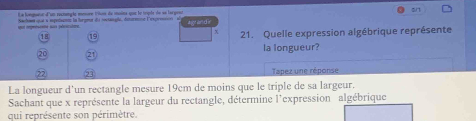 La longueur d'un rectangle mesure 19cm de moins que le triple de sa largeur a/1 
Sachint que x représente la largeur du roctangle, détermine l'expression al 
qui représente sus périmètre. agrandir 
χ
18 19 21. Quelle expression algébrique représente 
la longueur?
20 21
22 23 Tapez une réponse 
La longueur d’un rectangle mesure 19cm de moins que le triple de sa largeur. 
Sachant que x représente la largeur du rectangle, détermine l’expression algébrique 
qui représente son périmètre.