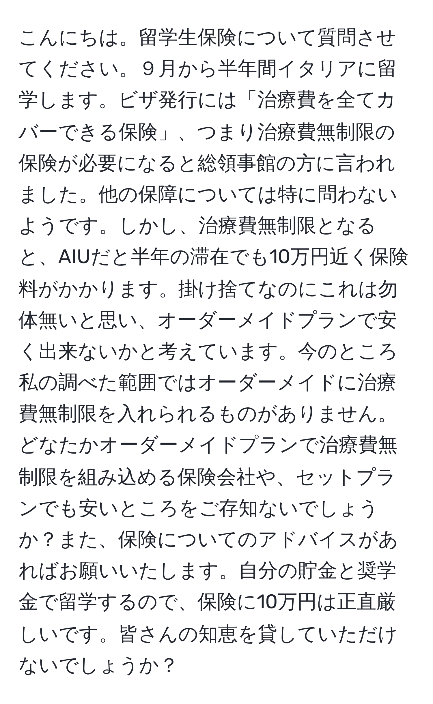 こんにちは。留学生保険について質問させてください。９月から半年間イタリアに留学します。ビザ発行には「治療費を全てカバーできる保険」、つまり治療費無制限の保険が必要になると総領事館の方に言われました。他の保障については特に問わないようです。しかし、治療費無制限となると、AIUだと半年の滞在でも10万円近く保険料がかかります。掛け捨てなのにこれは勿体無いと思い、オーダーメイドプランで安く出来ないかと考えています。今のところ私の調べた範囲ではオーダーメイドに治療費無制限を入れられるものがありません。どなたかオーダーメイドプランで治療費無制限を組み込める保険会社や、セットプランでも安いところをご存知ないでしょうか？また、保険についてのアドバイスがあればお願いいたします。自分の貯金と奨学金で留学するので、保険に10万円は正直厳しいです。皆さんの知恵を貸していただけないでしょうか？