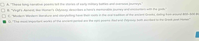 A. "These long narrative poems tell the stories of early military battles and overseas journeys."
B. "Virgil's Aeneid, like Homer's Odyssey, describes a hero's memorable journey and encounters with the gods."
C. "Modern Western literature and storytelling have their roots in the oral tradition of the ancient Greeks, dating from around 800-500 B
D. "The most important works of the ancient period are the epic poems /liad and Odyssey; both ascribed to the Greek poet Homer."