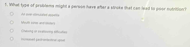 What type of problems might a person have after a stroke that can lead to poor nutrition?
An over-stimulated appetite
Mouth sores and blisters
Chewing or swallowing difficulties
Increased gastrontestinal upsel