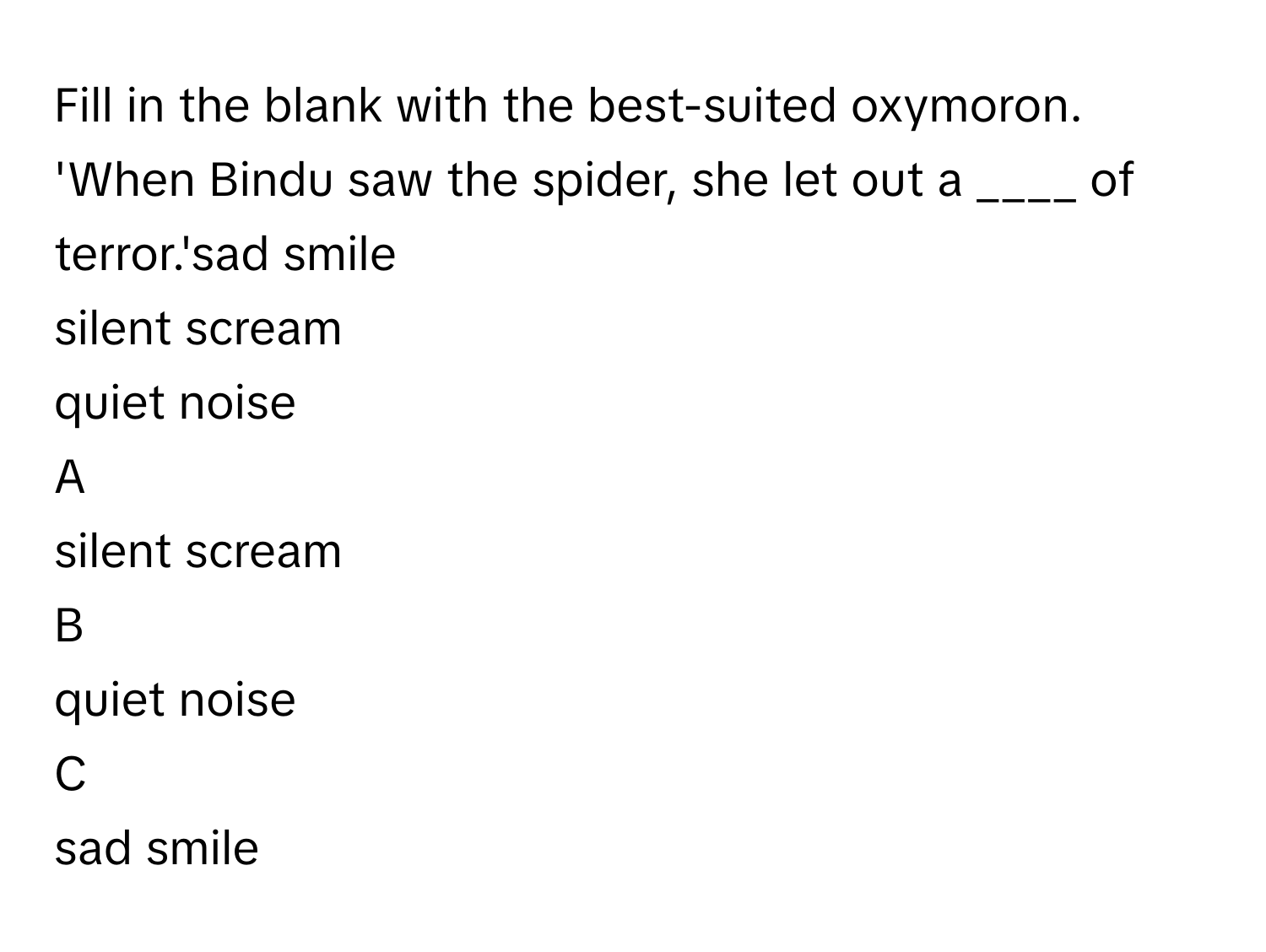 Fill in the blank with the best-suited oxymoron.
'When Bindu saw the spider, she let out a ____ of terror.'sad smile
silent scream
quiet noise

A  
silent scream 


B  
quiet noise 


C  
sad smile