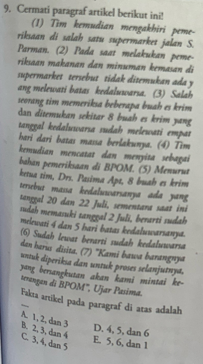 Cermati paragraf artikel berikut ini!
(1) Tim kemudian mengakhiri peme-
riksaan di salah satu supermarket jalan S.
Parman. (2) Pada saat melakukan peme-
riksaan makanan dan minuman kemasan di
supermarket tersebut tidak ditemukan ada y
ang melewati batas kedaluwarsa. (3) Salah
seorang tim memeriksa beberapa buah es krim 
dan ditemukan sekitar 8 buah es krim yang
tanggal kedaluwarsa sudah melewati empat
hari dari batas massa berlakunya. (4) Tim
kemudian mencatat dan menyita sebagai
bahan pemeriksaan di BPOM. (5) Menurut
ketua tim, Drs. Pasima Apt, 8 buah es krim
tersebut massa kedaluwarsanya ada yang 
tanggal 20 dan 22 Juli, sementara saat ini
sudah memasuki tanggal 2 Juli, berarti sudah
melewati 4 dan 5 hari batas kedaluwarsanya.
(6) Sudah lewat berarti sudah kedaluwarsa
dan harus disita. (7) 'Kami bawa barangnya
untuk diperiksa dan untuk proses selanjutnya,
yang bersangkutan akan kami mintai ke-
terangan di BPOM", Ujar Pasima.
Fakta artikel pada paragraf di atas adalah
_..,
A. 1, 2, dan 3
D. 4, 5, dan 6
B. 2, 3, dan 4
C. 3, 4, dan 5
E. 5, 6, dan 1