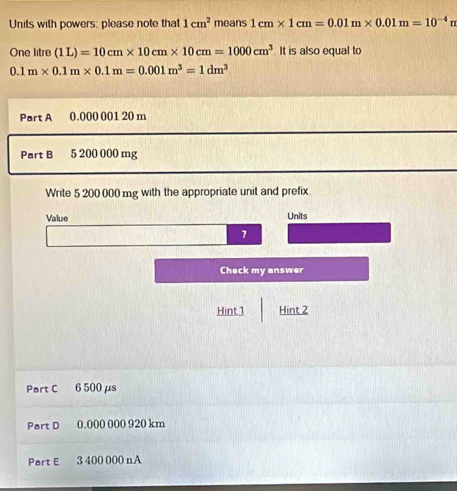 Units with powers: please note that 1cm^2 means 1cm* 1cm=0.01m* 0.01m=10^(-4)m
One litre (1L)=10cm* 10cm* 10cm=1000cm^3. It is also equal to
0.1m* 0.1m* 0.1m=0.001m^3=1dm^3
Part A 0.000 001 20 m
Part B 5 200 000 mg
Write 5 200 000 mg with the appropriate unit and prefix. 
Value Units 
? 
Check my answer 
Hint 1 Hint 2 
Part C 6 500μs
Part D 0.000 000 920 km
Part E 3 400 000 nA