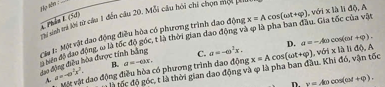 Họ tên :
A. Phần I. (5d) Thi sinh trả lời từ câu 1 đến câu 20. Mỗi câu hỏi chỉ chọn mọt P''
Cầ 1: Một vật dao động điều hòa có phương trình dao động x=Acos (omega t+varphi ) , với x là li độ, A
là biên độ dao động, ω là tốc độ góc, t là thời gian dao động và φ là pha ban đầu. Gia tốc của vật
C. a=-omega^2x. D. a=-Aomega cos (omega t+varphi ). 
dao động điều hòa được tính bằng
Một vật dao động điều hòa có phương trình dao động x=Acos (omega t+varphi ) , với x là li độ, A
A. a=-omega^2x^2. B. a=-omega x. 
là tốc độ góc, t là thời gian dao động và φ là pha ban đầu. Khi đó, vận tốc
D. v=Aomega cos (omega t+varphi ).