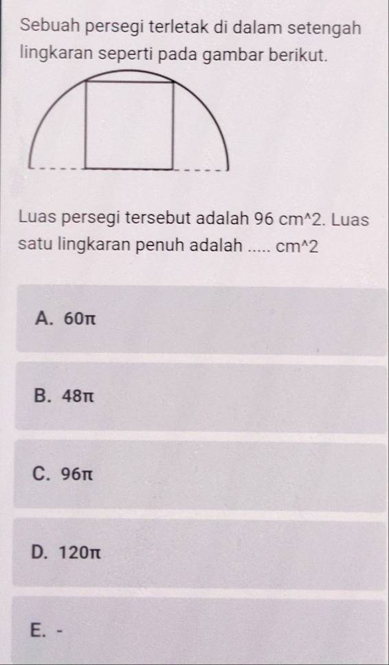 Sebuah persegi terletak di dalam setengah
lingkaran seperti pada gambar berikut.
Luas persegi tersebut adalah 96cm^(wedge)2. Luas
satu lingkaran penuh adalah _ cm^(wedge)2
A. 60π
B. 48π
C. 96π
D. 120π
E. -