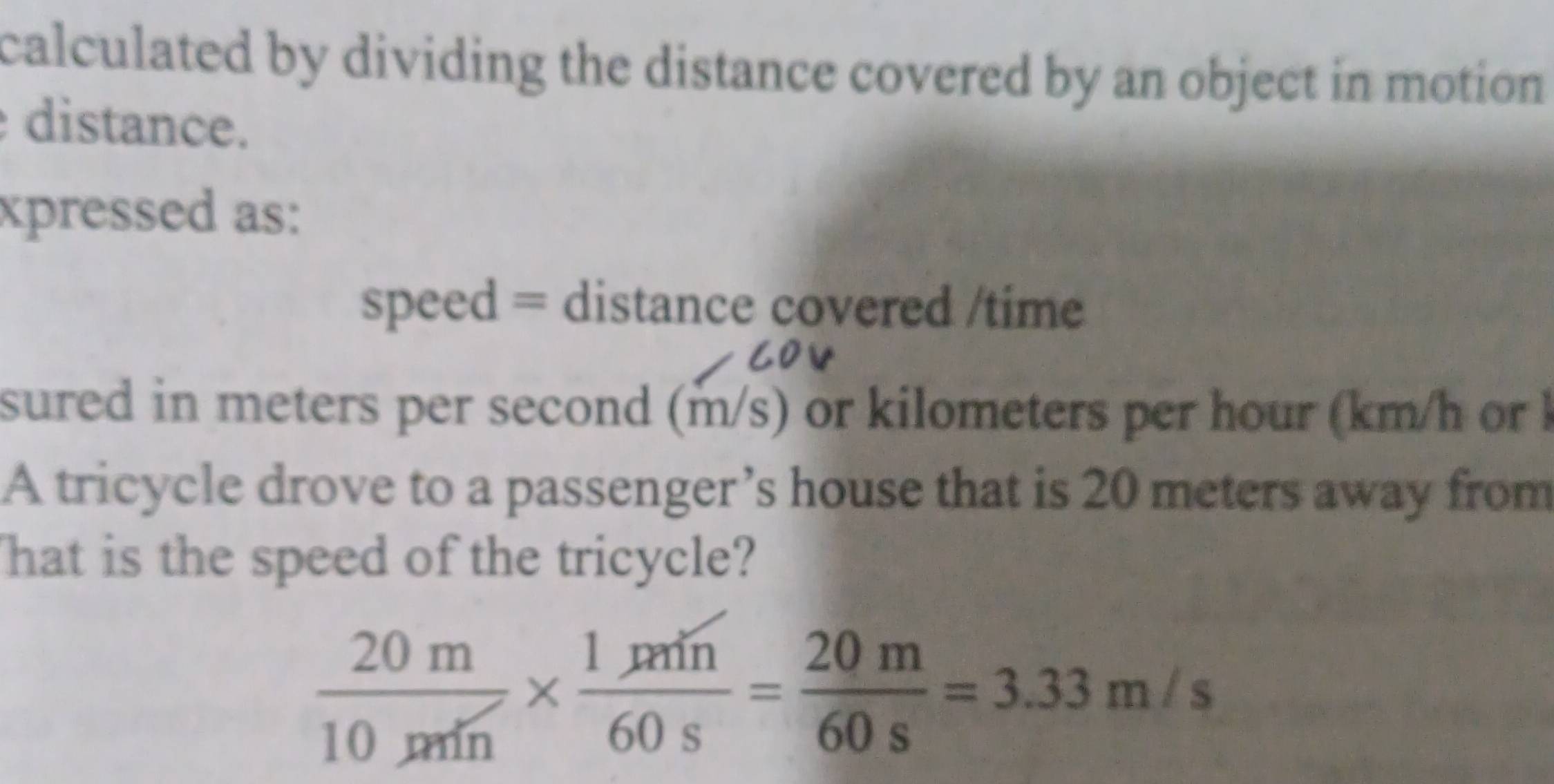 calculated by dividing the distance covered by an object in motion . 
distance. 
xpressed as: 
speed = distance covered /time 
sured in meters per second (m/s) or kilometers per hour (km/h or l 
A tricycle drove to a passenger’s house that is 20 meters away from 
hat is the speed of the tricycle?
 20m/10m/n *  1m/60s = 20m/60s =3.33m/s