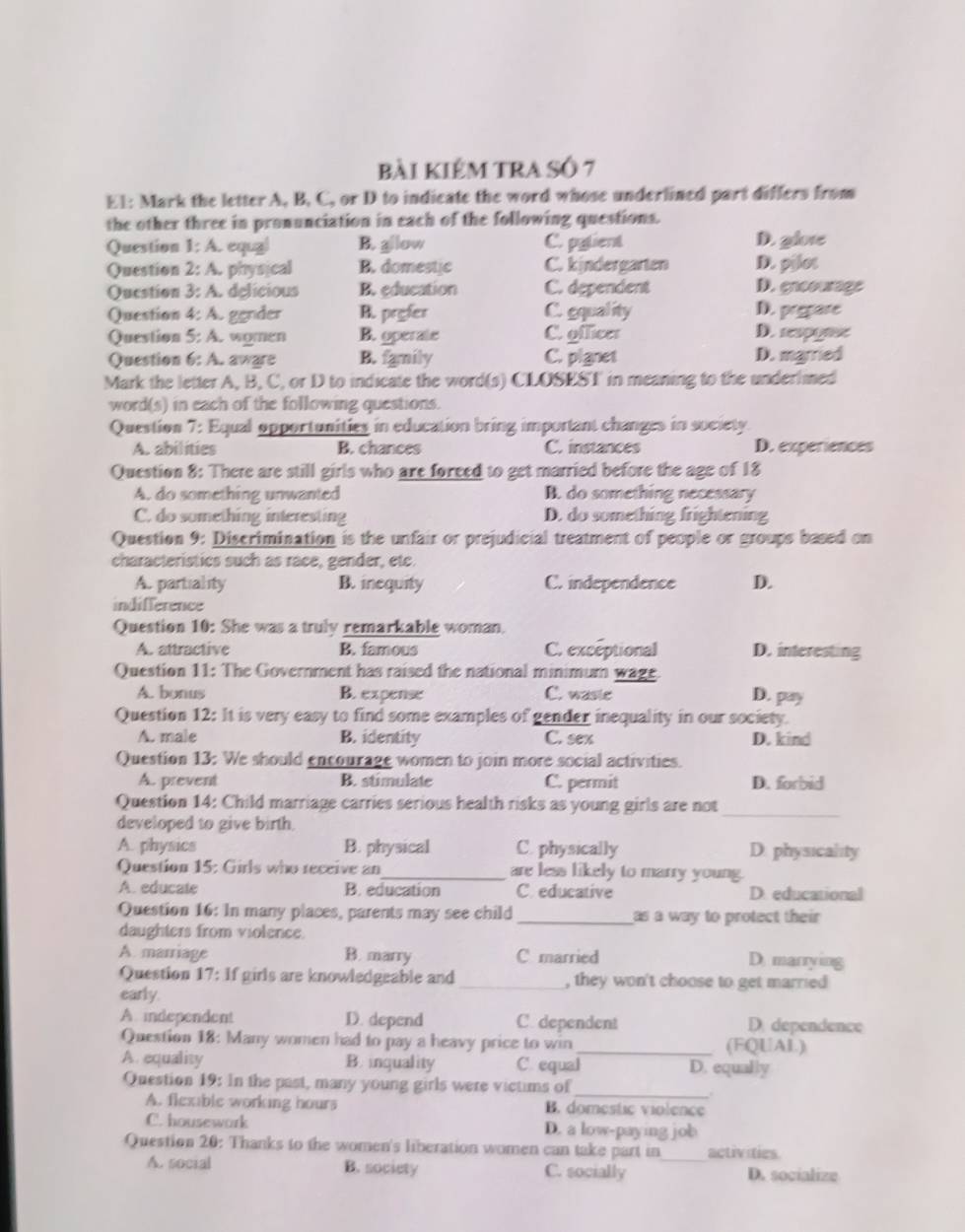 bài kIểM TRA SÔ 7
E1: Mark the letter A, B, C, or D to indicate the word whose underlined part differs from
the other three in pronunciation in each of the following questions.
Question 1:A equzl B. gllow C. pylient D. glote
Question 2:A physical B. domestic C. kindergarten D. pilot
Qucstion 3:A delicious B. education C. dependent D. enoourage
Question 4:A gender B. prgfer C. gquality D. prepare
Question 5:A. women B. operate C. officer D. spgee
Question 6:A aware B. family C. pignet D. married
Mark the letter A, B, C, or D to indicate the word(s) CLOSEST in meaning to the underlmed
wor (5) in each of the following questions.
Question 7: Equal opportunities in education bring important changes in society
A. abilities B. chances C. instances D. experiences
Question 8: There are still girls who are foreed to get married before the age of 18
A. do something unwanted B. do something necessary
C. do something interesting D. do something frightening
Question 9: Discrimination is the unfair or prejudicial treatment of people or groups based on
characteristics such as race, gender, etc.
A. partiality B. inequity C. independence D.
indifference
Question 10: She was a truly remarkable woman.
A. attractive B. famous C. exceptional D. interesting
Question 11: The Government has raised the national minimum wage D. pay
A. bonus B. expense C. waste
Question 12: It is very easy to find some examples of gender inequality in our society.
A. male B. identity C. sex D. kind
Question 13: We should encourage women to join more social activities.
A. prevent B. stimulate C. permit D. forbid
Question 14: Child marriage carries serious health risks as young girls are not_
developed to give birth.
A. physics B. physical C. physically D. physicality
Question 15: Girls who receive an_ are less likely to marry young.
A. educate B. education C. educative D. educational
Question 16: In many places, parents may see child _as a way to protect their 
daughters from violence
A. marriage B. marry C married D. marrying
Question 17: If girls are knowledgeable and _, they won't choose to get married
early.
A independent D. depend C. dependent D. dependence
Question 18: Many women had to pay a heavy price to win_ (FQUAL)
A. equality B. inquality C. equal D. equally
Question 19: In the past, many young girls were victims of_ .
A. flexable working hours B. domestic violence
C. housework D. a low-paying job
Question 20: Thanks to the women's liberation women can take part in_ activities.
A. social B. society C. socially D. socialize