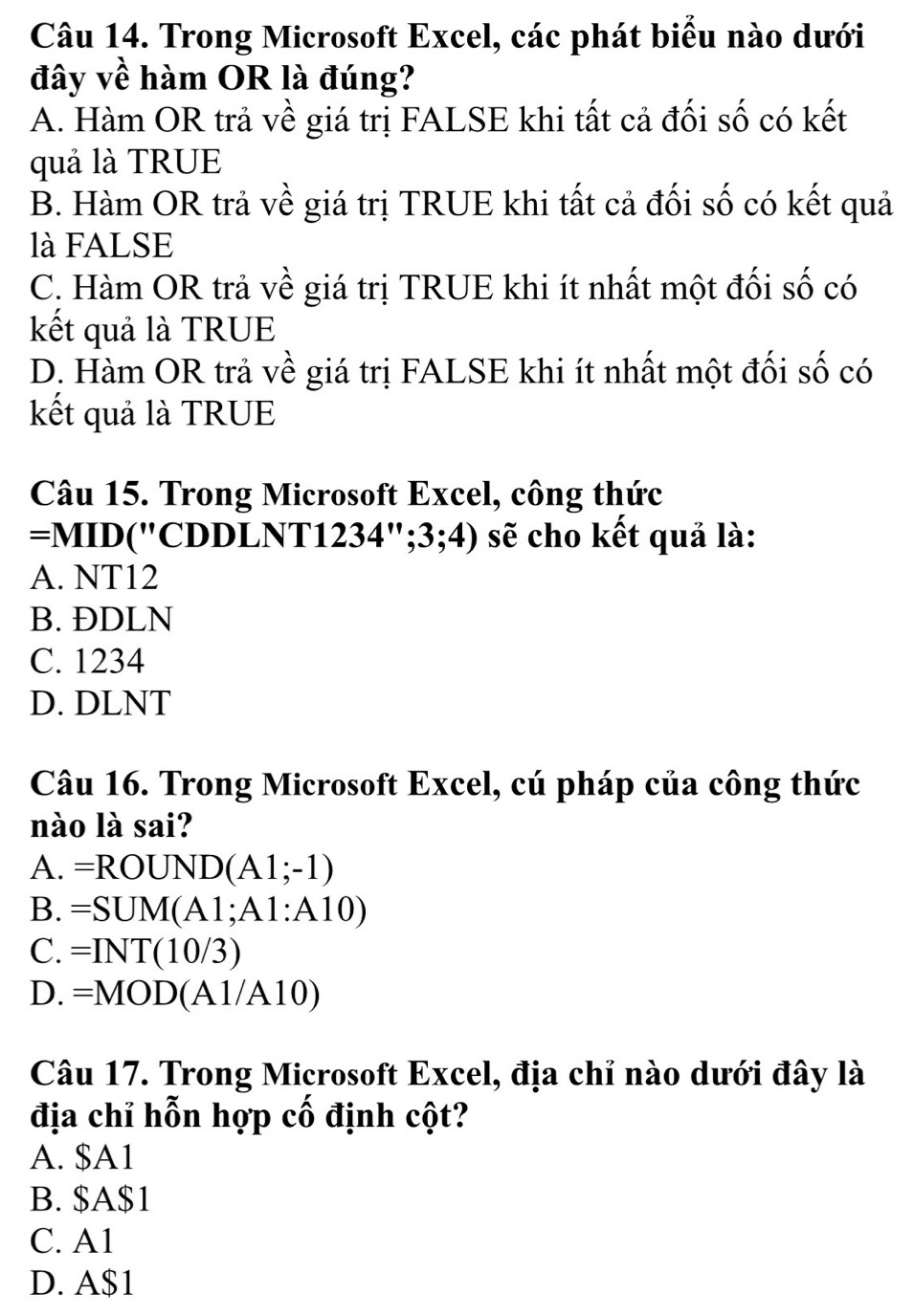 Trong Microsoft Excel, các phát biểu nào dưới
đây về hàm OR là đúng?
A. Hàm OR trả về giá trị FALSE khi tất cả đối số có kết
quả là TRUE
B. Hàm OR trả về giá trị TRUE khi tất cả đối số có kết quả
là FALSE
C. Hàm OR trả về giá trị TRUE khi ít nhất một đối số có
kết quả là TRUE
D. Hàm OR trả về giá trị FALSE khi ít nhất một đối số có
kết quả là TRUE
Câu 15. Trong Microsoft Excel, công thức
=MID("CDDLNT123 34'';3;4) sẽ cho kết quả là:
A. NT12
B. ĐDLN
C. 1234
D. DLNT
Câu 16. Trong Microsoft Excel, cú pháp của công thức
nào là sai?
A. =ROUND(A1;-1)
B. =SUM(A1;A1:A10)
C. =INT(10/3)
D. =MOD(A1/A10)
Câu 17. Trong Microsoft Excel, địa chỉ nào dưới đây là
địa chỉ hỗn hợp cố định cột?
A. $A1
B. $A$1
C. A1
D. A $1