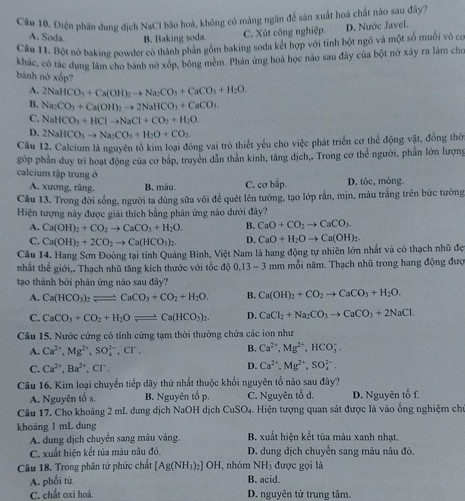 Điện phân dung dịch NaCl bão hoà, không cỏ màng ngăn để sản xuất hoá chất nảo sau đây?
A. Soda. B. Baking soda. C. Xút công nghiệp. D. Nước Javel.
Câu 11. Bột nở baking powder có thành phần gồm baking soda kết hợp với tinh bột ngô và một số muối vô có
khác, có tác dụng làm cho bánh nở xốp, bông mềm. Phản ứng hoá học nào sau đây của bột nở xây ra lâm cho
bánh nở xốp?
A. 2NaHCO_3+Ca(OH)_2to Na_2CO_3+CaCO_3+H_2O.
B. Na_2CO_3+Ca(OH)_2to 2NaHCO_3+CaCO_3.
C. NaHCO_3+HClto NaCl+CO_2+H_2O.
D. 2NaHCO_3to Na_2CO_3+H_2O+CO_2.
Câu 12. Calcium là nguyên tổ kim loại đóng vai trò thiết yếu cho việc phát triển cơ thể động vật, đồng thờ
góp phần duy trì hoạt động của cơ bắp, truyền dẫn thần kinh, tăng dịch,. Trong cơ thể người, phần lớn lượng
calcium tập trung ở
A. xương, răng. B. máu. C. cơ bắp. D. tóc, móng.
Câu 13. Trong đời sống, người ta dùng sữa vôi để quét lên tường, tạo lớp rắn, mịn, màu trắng trên bức tường
Hiện tượng này được giải thích bằng phản ứng nào dưới đây?
A. Ca(OH)_2+CO_2to CaCO_3+H_2O.
B. CaO+CO_2to CaCO_3.
C. Ca(OH)_2+2CO_2to Ca(HCO_3)_2. D. CaO+H_2Oto Ca(OH)_2.
Câu 14. Hang Sơn Đoòng tại tỉnh Quảng Bình, Việt Nam là hang động tự nhiên lớn nhất và có thạch nhũ đẹ
nhất thế giới,. Thạch nhũ tăng kích thước với tốc độ 0,13-3mr n   mỗi năm. Thạch nhũ trong hang động đượ
tạo thành bởi phản ứng nào sau đây?
A. Ca(HCO_3)_2leftharpoons CaCO_3+CO_2+H_2O. B. Ca(OH)_2+CO_2to CaCO_3+H_2O.
C. CaCO_3+CO_2+H_2Oleftharpoons Ca(HCO_3)_2. D. CaCl_2+Na_2CO_3to CaCO_3+2NaCl.
Câu 15. Nước cứng có tính cứng tạm thời thường chứa các ion như
A. Ca^(2+),Mg^(2+),SO_4^((2-),Cl^-).
B. Ca^(2+),Mg^(2+),HCO_3^(-.
C. Ca^2+),Ba^(2+) 、 CF、
D. Ca^(2+),Mg^(2+),SO_4^((2-).
Câu 16. Kim loại chuyển tiếp dãy thứ nhất thuộc khối nguyên tổ nào sau đây?
A. Nguyên tố s. B. Nguyên tổ p. C. Nguyên tố d. D. Nguyên tố f.
Câu 17. Cho khoảng 2 mL dung dịch NaOH dịch ở CuSO_4) 1. Hiện tượng quan sát được là vào ống nghiệm chủ
khoảng 1 mL dung
A. dung dịch chuyển sang màu vàng. B. xuất hiện kết tủa màu xanh nhạt.
C. xuất hiện kết tủa màu nâu đỏ.  D. dung dịch chuyển sang màu nâu đỏ.
Câu 18. Trong phân tử phức chất [Ag(NH_3)_2]OH , nhóm NH_3 được gọi là
A. phối tử. B. acid.
C. chất oxi hoá. D. nguyên tử trung tâm.