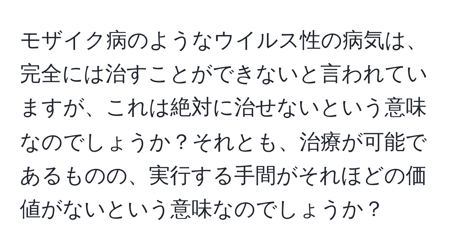 モザイク病のようなウイルス性の病気は、完全には治すことができないと言われていますが、これは絶対に治せないという意味なのでしょうか？それとも、治療が可能であるものの、実行する手間がそれほどの価値がないという意味なのでしょうか？