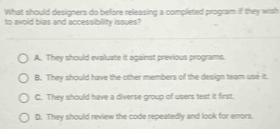 What should designers do before releasing a completed program if they wish
to avoid bias and accessibility issues?
A. They should evaluate it against previous programs.
B. They should have the other members of the design team use it.
C. They should have a diverse group of users test it first.
D. They should review the code repeatedly and look for errors.