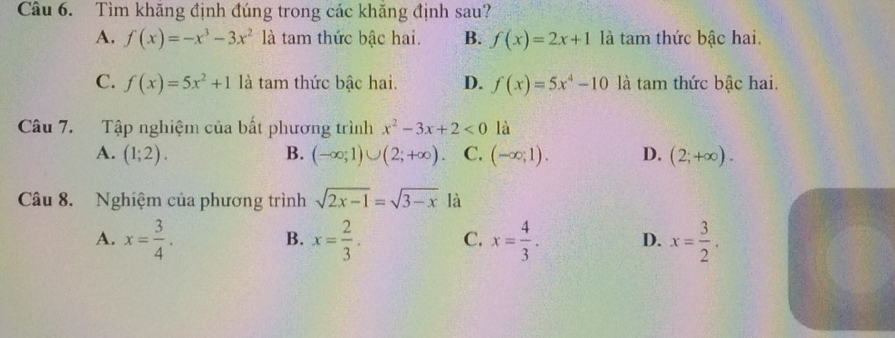 Tìm khăng định đúng trong các khăng định sau?
A. f(x)=-x^3-3x^2 là tam thức bậc hai. B. f(x)=2x+1 là tam thức bậc hai.
C. f(x)=5x^2+1 là tam thức bậc hai. D. f(x)=5x^4-10 là tam thức bậc hai.
Câu 7. Tập nghiệm của bất phương trình x^2-3x+2<0</tex> là
A. (1;2). B. (-∈fty ;1)∪ (2;+∈fty ) C. (-∈fty ,1). D. (2;+∈fty ). 
Câu 8. Nghiệm của phương trình sqrt(2x-1)=sqrt(3-x) là
A. x= 3/4 . x= 2/3 . C. x= 4/3 . D. x= 3/2 . 
B.