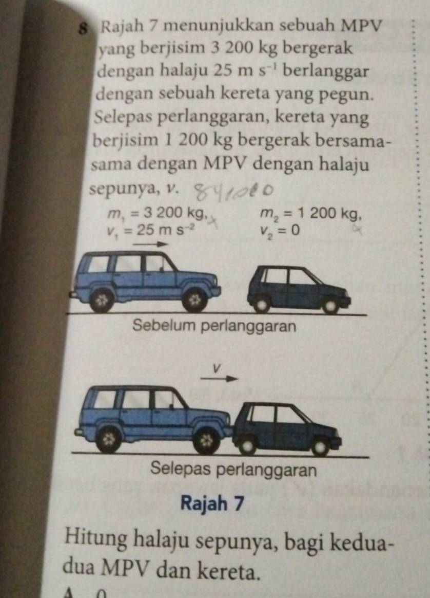 Rajah 7 menunjukkan sebuah MPV
yang berjisim 3 200 kg bergerak 
dengan halaju 25ms^(-1) berlanggar 
dengan sebuah kereta yang pegun. 
Selepas perlanggaran, kereta yang 
berjisim 1 200 kg bergerak bersama- 
sama dengan MPV dengan halaju 
sepunya, v.
m_1=3200kg, m_2=1200kg,
v_1=25ms^(-2)
V_2=0
Sebelum perlanggaran 
Selepas perlanggaran 
Rajah 7 
Hitung halaju sepunya, bagi kedua- 
dua MPV dan kereta. 
A O