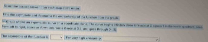 Select the correct answer from each drop-down menu 
Find the asymptote and determine the end behavior of the function from the graph 
Graph shows an exponential curve on a coordinate plane. The curve begins infinitely close to Y-axis at X equals 3 in the fourth quadrant, oses 
from left to right, concave down, intersects X-axis at 3.2, and goes through (4,3)
The asymptote of the function is For very high x -values, y