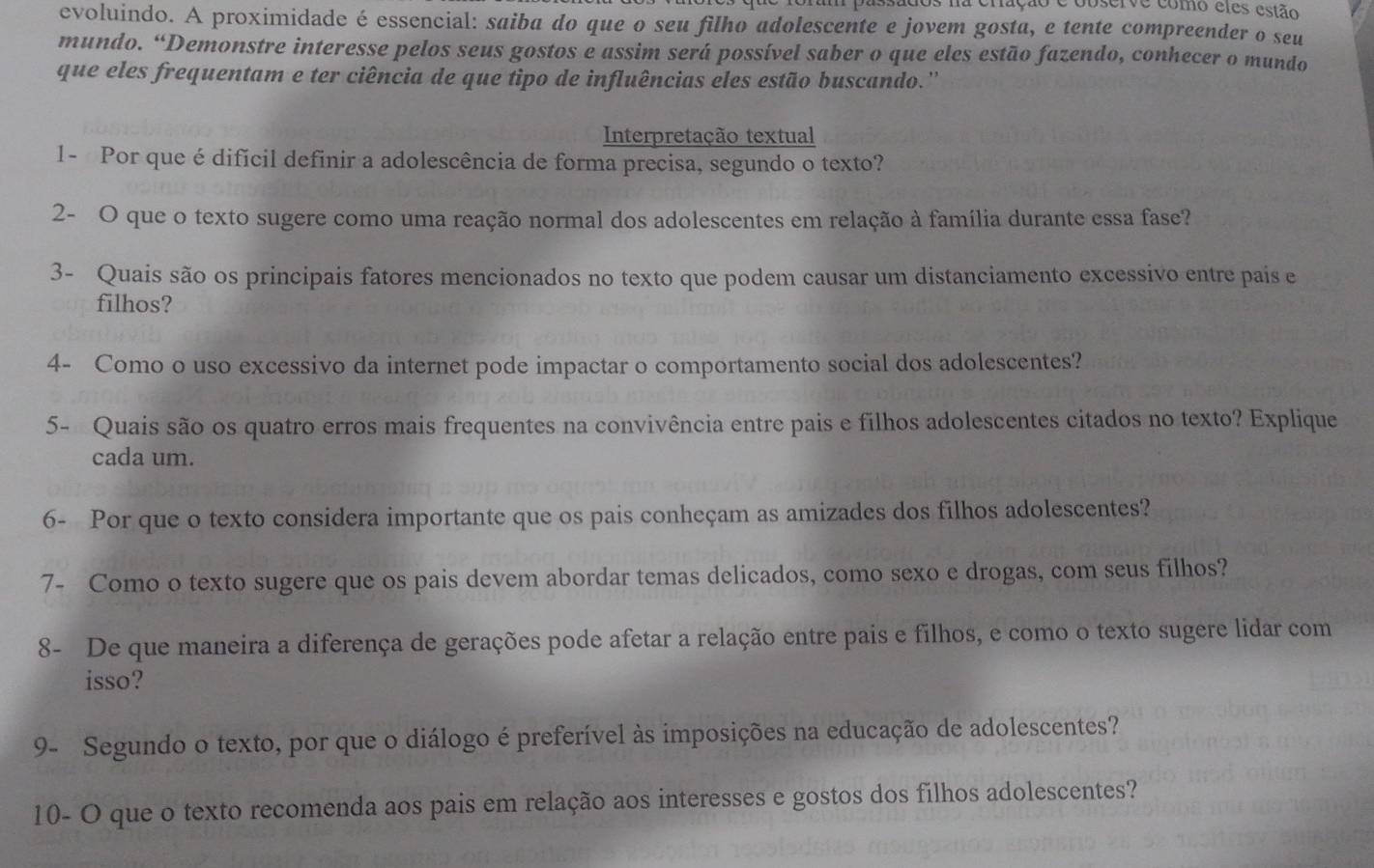 bassados na cração e cbserve como eles estão 
evoluindo. A proximidade é essencial: saiba do que o seu filho adolescente e jovem gosta, e tente compreender o seu 
mundo. “Demonstre interesse pelos seus gostos e assim será possível saber o que eles estão fazendo, conhecer o mundo 
que eles frequentam e ter ciência de que tipo de influências eles estão buscando.'' 
Interpretação textual 
1- Por que é difícil definir a adolescência de forma precisa, segundo o texto? 
2- O que o texto sugere como uma reação normal dos adolescentes em relação à família durante essa fase? 
3- Quais são os principais fatores mencionados no texto que podem causar um distanciamento excessivo entre pais e 
filhos? 
4- Como o uso excessivo da internet pode impactar o comportamento social dos adolescentes? 
5- Quais são os quatro erros mais frequentes na convivência entre pais e filhos adolescentes citados no texto? Explique 
cada um. 
6- Por que o texto considera importante que os pais conheçam as amizades dos filhos adolescentes? 
7- Como o texto sugere que os pais devem abordar temas delicados, como sexo e drogas, com seus filhos? 
8- De que maneira a diferença de gerações pode afetar a relação entre pais e filhos, e como o texto sugere lidar com 
isso? 
9- Segundo o texto, por que o diálogo é preferível às imposições na educação de adolescentes? 
10- O que o texto recomenda aos pais em relação aos interesses e gostos dos filhos adolescentes?