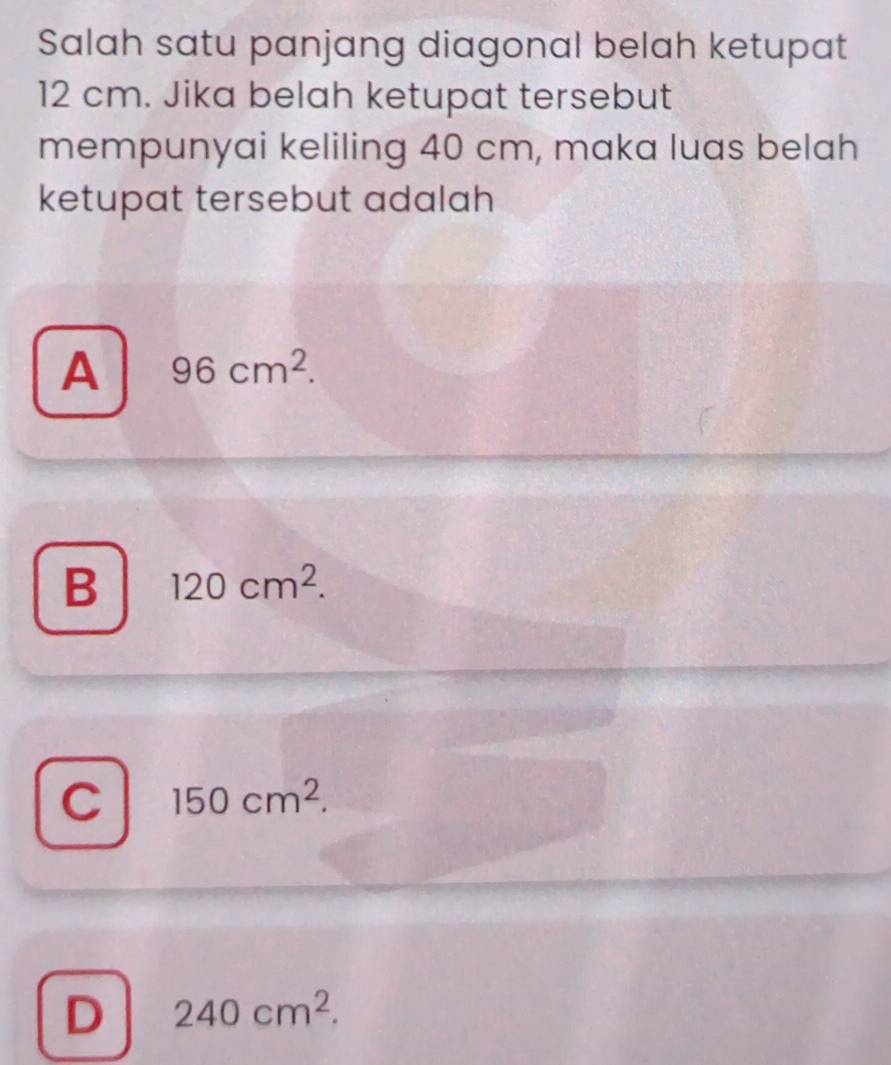 Salah satu panjang diagonal belah ketupat
12 cm. Jika belah ketupat tersebut
mempunyai keliling 40 cm, maka luas belah
ketupat tersebut adalah
A 96cm^2.
B 120cm^2.
C 150cm^2.
D 240cm^2.