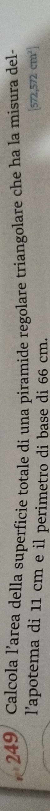 249/ Calcola l’area della superficie totale di una piramide regolare triangolare che ha la misura del- 
l’apotema di 11 cm e il perimetro di base di 66 cm.
572,572cm^2