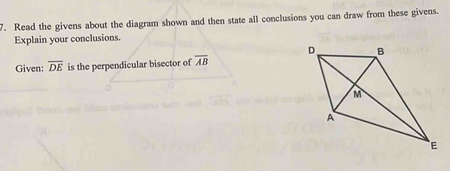 Read the givens about the diagram shown and then state all conclusions you can draw from these givens. 
Explain your conclusions. 
Given: overline DE is the perpendicular bisector of overline AB