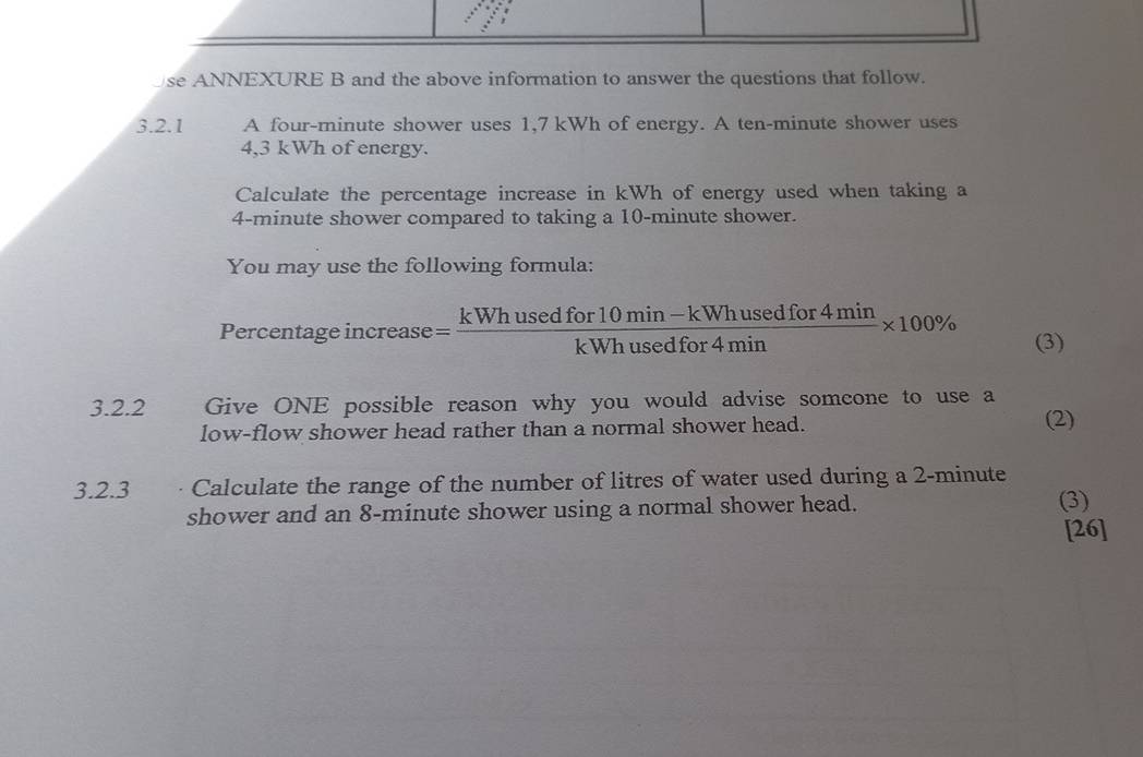 se ANNEXURE B and the above information to answer the questions that follow. 
3.2.1 A four-minute shower uses 1,7 kWh of energy. A ten-minute shower uses
4,3 kWh of energy. 
Calculate the percentage increase in kWh of energy used when taking a
4-minute shower compared to taking a 10-minute shower. 
You may use the following formula: 
Percentage increase = (kWhusedfor10min-kWhusedfor4min)/kWhusedfor4min * 100% (3) 
3.2.2 Give ONE possible reason why you would advise somcone to use a 
low-flow shower head rather than a normal shower head. (2) 
3.2.3 · Calculate the range of the number of litres of water used during a 2-minute
shower and an 8-minute shower using a normal shower head. (3) 
[26]