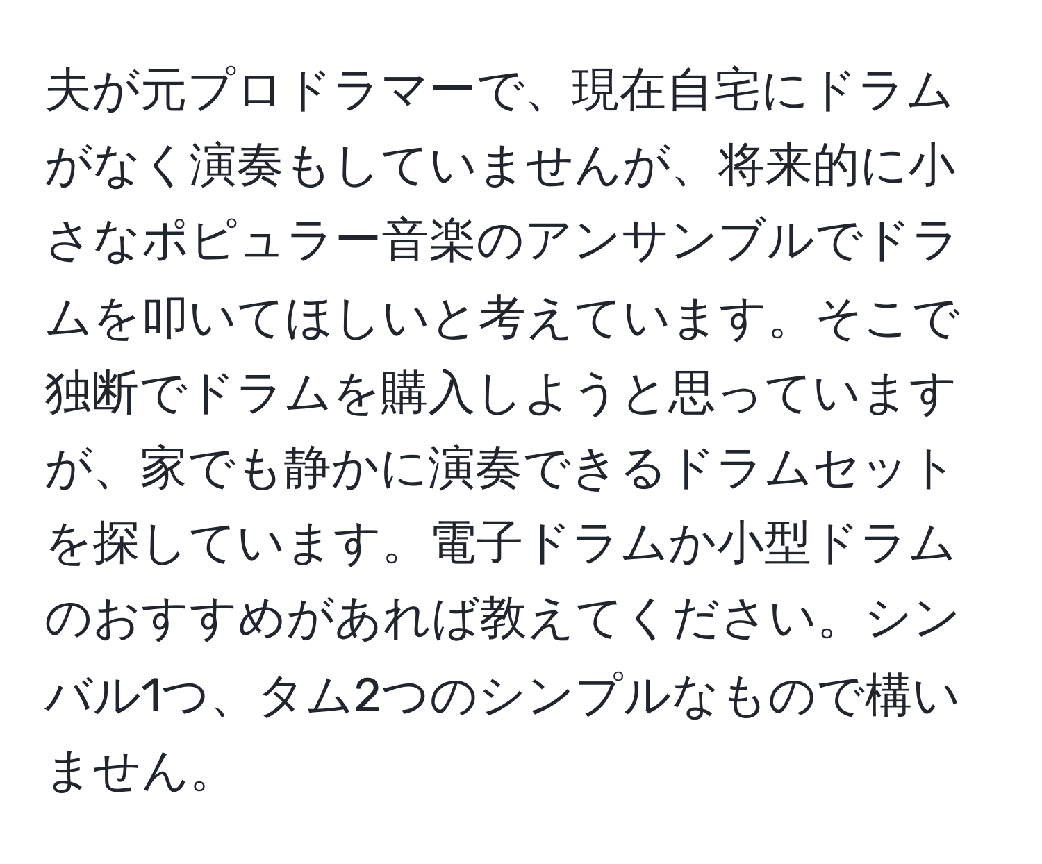 夫が元プロドラマーで、現在自宅にドラムがなく演奏もしていませんが、将来的に小さなポピュラー音楽のアンサンブルでドラムを叩いてほしいと考えています。そこで独断でドラムを購入しようと思っていますが、家でも静かに演奏できるドラムセットを探しています。電子ドラムか小型ドラムのおすすめがあれば教えてください。シンバル1つ、タム2つのシンプルなもので構いません。