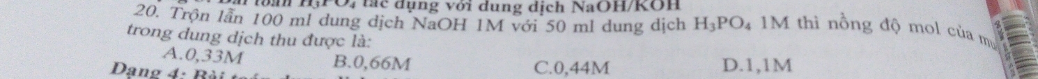 tan H, PO, tác dụng với dung dịch NaOH/KOH
20. Trộn lần 100 ml dung dịch NaOH 1M với 50 ml dung dịch H_3PO_4 M thì nồng độ mol của mụ
trong dung dịch thu được là:
A. 0,33M B. 0,66M
Dang 4: Bà C. 0,44M D. 1,1M