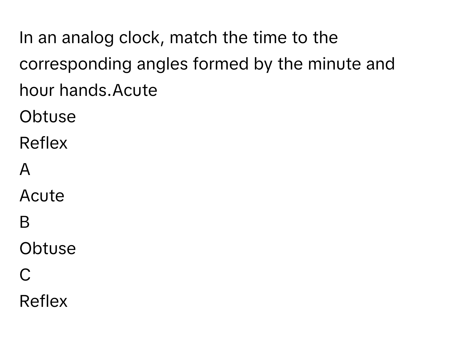 In an analog clock, match the time to the corresponding angles formed by the minute and hour hands.Acute
Obtuse
Reflex

A  
Acute 


B  
Obtuse 


C  
Reflex